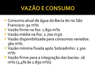 Consumo atual de água da Bacia do rio São Francisco: 91 m³/s Vazão firme na foz: 1.850 m³/s Vazão média na foz: 2.700 m3/s Vazão disponibilizada para consumos variados: 360 m³/s Vazão mínima fixada após Sobradinho: 1.300 m³/s Vazão firme para a integração das bacias: 26 m³/s (1,4% de 1.850 m³/s) 