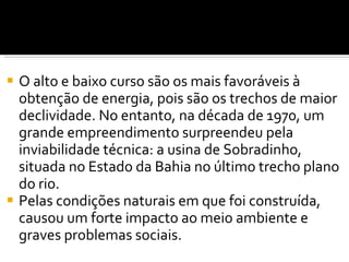 O alto e baixo curso são os mais favoráveis à obtenção de energia, pois são os trechos de maior declividade. No entanto, na década de 1970, um grande empreendimento surpreendeu pela inviabilidade técnica: a usina de Sobradinho, situada no Estado da Bahia no último trecho plano do rio.  Pelas condições naturais em que foi construída, causou um forte impacto ao meio ambiente e graves problemas sociais. 
