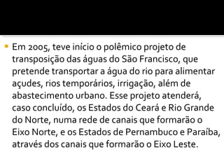 Em 2005, teve início o polêmico projeto de transposição das águas do São Francisco, que pretende transportar a água do rio para alimentar açudes, rios temporários, irrigação, além de abastecimento urbano. Esse projeto atenderá, caso concluído, os Estados do Ceará e Rio Grande do Norte, numa rede de canais que formarão o Eixo Norte, e os Estados de Pernambuco e Paraíba, através dos canais que formarão o Eixo Leste. 