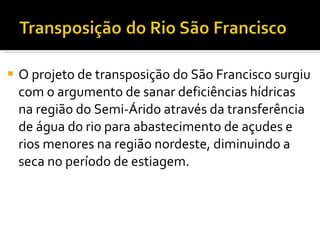 O projeto de transposição do São Francisco surgiu com o argumento de sanar deficiências hídricas na região do Semi-Árido através da transferência de água do rio para abastecimento de açudes e rios menores na região nordeste, diminuindo a seca no período de estiagem. 