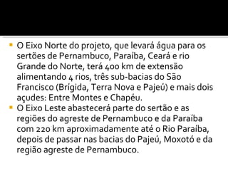 O Eixo Norte do projeto, que levará água para os sertões de Pernambuco, Paraíba, Ceará e rio Grande do Norte, terá 400 km de extensão alimentando 4 rios, três sub-bacias do São Francisco (Brígida, Terra Nova e Pajeú) e mais dois açudes: Entre Montes e Chapéu. O Eixo Leste abastecerá parte do sertão e as regiões do agreste de Pernambuco e da Paraíba com 220 km aproximadamente até o Rio Paraíba, depois de passar nas bacias do Pajeú, Moxotó e da região agreste de Pernambuco. 