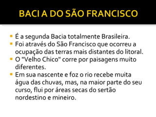É a segunda Bacia totalmente Brasileira. Foi através do São Francisco que ocorreu a ocupação das terras mais distantes do litoral. O "Velho Chico" corre por paisagens muito diferentes.  Em sua nascente e foz o rio recebe muita água das chuvas, mas, na maior parte do seu curso, flui por áreas secas do sertão nordestino e mineiro. 