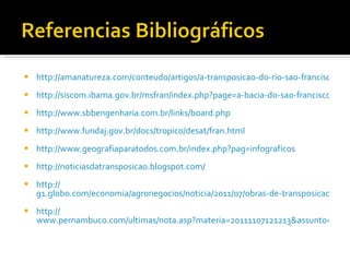 http://amanatureza.com/conteudo/artigos/a-transposicao-do-rio-sao-francisco-e-os-impactos-ambientais-decorrentes-dele http://siscom.ibama.gov.br/msfran/index.php?page=a-bacia-do-sao-francisco http://www.sbbengenharia.com.br/links/board.php http://www.fundaj.gov.br/docs/tropico/desat/fran.html http://www.geografiaparatodos.com.br/index.php?pag=infograficos http://noticiasdatransposicao.blogspot.com / http:// g1.globo.com/economia/agronegocios/noticia/2011/07/obras-de-transposicao-do-rio-sao-francisco-estao-paralisadas-na-pb.html http:// www.pernambuco.com/ultimas/nota.asp?materia=20111107121213&assunto=69&onde=Economia 