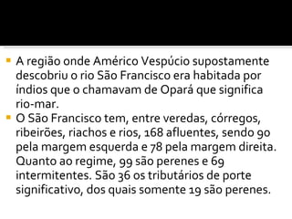 A região onde Américo Vespúcio supostamente descobriu o rio São Francisco era habitada por índios que o chamavam de Opará que significa rio-mar. O São Francisco tem, entre veredas, córregos, ribeirões, riachos e rios, 168 afluentes, sendo 90 pela margem esquerda e 78 pela margem direita. Quanto ao regime, 99 são perenes e 69 intermitentes. São 36 os tributários de porte significativo, dos quais somente 19 são perenes.  