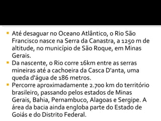 Até desaguar no Oceano Atlântico, o Rio São Francisco nasce na Serra da Canastra, a 1250 m de altitude, no município de São Roque, em Minas Gerais. Da nascente, o Rio corre 16km entre as serras mineiras até a cachoeira da Casca D'anta, uma queda d'água de 186 metros.  Percorre aproximadamente 2.700 km do território brasileiro, passando pelos estados de Minas Gerais, Bahia, Pernambuco, Alagoas e Sergipe. A área da bacia ainda engloba parte do Estado de Goiás e do Distrito Federal. 