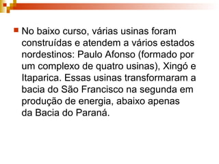  No baixo curso, várias usinas foram
construídas e atendem a vários estados
nordestinos: Paulo Afonso (formado por
um complexo de quatro usinas), Xingó e
Itaparica. Essas usinas transformaram a
bacia do São Francisco na segunda em
produção de energia, abaixo apenas
da Bacia do Paraná.
 