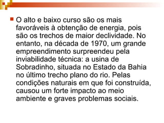  O alto e baixo curso são os mais
favoráveis à obtenção de energia, pois
são os trechos de maior declividade. No
entanto, na década de 1970, um grande
empreendimento surpreendeu pela
inviabilidade técnica: a usina de
Sobradinho, situada no Estado da Bahia
no último trecho plano do rio. Pelas
condições naturais em que foi construída,
causou um forte impacto ao meio
ambiente e graves problemas sociais.
 