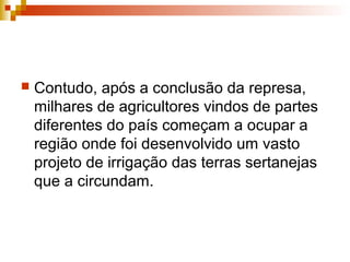  Contudo, após a conclusão da represa,
milhares de agricultores vindos de partes
diferentes do país começam a ocupar a
região onde foi desenvolvido um vasto
projeto de irrigação das terras sertanejas
que a circundam.
 