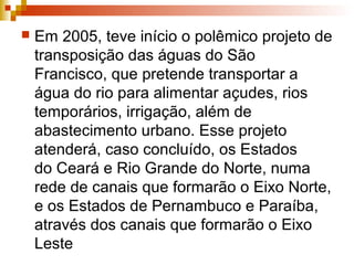  Em 2005, teve início o polêmico projeto de
transposição das águas do São
Francisco, que pretende transportar a
água do rio para alimentar açudes, rios
temporários, irrigação, além de
abastecimento urbano. Esse projeto
atenderá, caso concluído, os Estados
do Ceará e Rio Grande do Norte, numa
rede de canais que formarão o Eixo Norte,
e os Estados de Pernambuco e Paraíba,
através dos canais que formarão o Eixo
Leste
 