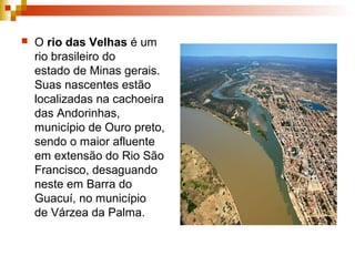  O rio das Velhas é um
rio brasileiro do
estado de Minas gerais.
Suas nascentes estão
localizadas na cachoeira
das Andorinhas,
município de Ouro preto,
sendo o maior afluente
em extensão do Rio São
Francisco, desaguando
neste em Barra do
Guacuí, no município
de Várzea da Palma.
 