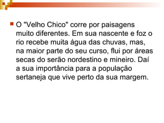  O "Velho Chico" corre por paisagens
muito diferentes. Em sua nascente e foz o
rio recebe muita água das chuvas, mas,
na maior parte do seu curso, flui por áreas
secas do serão nordestino e mineiro. Daí
a sua importância para a população
sertaneja que vive perto da sua margem.
 