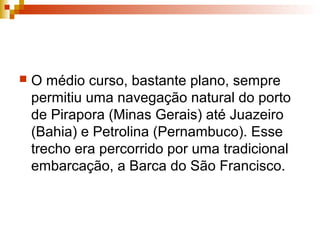  O médio curso, bastante plano, sempre
permitiu uma navegação natural do porto
de Pirapora (Minas Gerais) até Juazeiro
(Bahia) e Petrolina (Pernambuco). Esse
trecho era percorrido por uma tradicional
embarcação, a Barca do São Francisco.
 