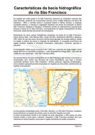 Características da bacia hidrográfica
do rio São Francisco
Bartinho Página 2
As regiões por onde passa o rio São Francisco possuem as condições naturais das
mais diversas, podendo ser encontrados biomas como a Mata Atlântica (na Serra da
Canastra – MG), o cerrado (entre o sudoeste baiano e Minas Gerais), a caatinga
(nordeste baiano), o mangue e vegetação litorânea nas áreas de transição no Baixo
São Francisco (Alagoas e Sergipe). Entretanto devido ao adensamento populacional
próximo à bacia do rio São Francisco, principalmente na região metropolitana de Belo
Horizonte, estes biomas encontram-se ameaçados.
Atualmente há cinco usinas hidrelétricas presentes na bacia do rio São Francisco:
Paulo Afonso (BA), Três Marias (MG), Xingó (AL/SE), Sobradinho (BA/PE) e Itaparica
(PE). Além do uso dos seus recursos hídricos para geração de energia elétrica, existe
na região a prática da pesca e irrigação de plantações. A ocupação econômica da
região também engloba a atividade mineradora, siderúrgica, industrial, agrícola e
pecuária.
A precipitação média anual na bacia é de 1.036 mm, variando em cada região, como
desde 600 mm no semiárido nordestino – entre Sobradinho e Xingó (BA) – até mais de
1.400 mm nas nascentes – Alto São Francisco (MG).
As características da bacia hidrográfica do rio São Francisco são únicas e nos levam à
comparação com outros rios famosos de suma importância, que hoje o tornam
conhecido também como “Nilo brasileiro”. Ambos possuem algumas similaridades,
como estarem geograficamente localizados em regiões de clima árido, beneficiando as
regiões onde passam.
● Uma grande similaridade entre o Rio Nilo, africano, e o Rio São Francisco, brasileiro
já encontramos no traçado de ambos, pois os dois têm traçado sul-norte.
● Outra característica similar é em relação as suas nascentes, o Nilo nasce em área
tropical úmida e corre para o deserto, enquanto o São Francisco também tem sua
nascente em área tropical e corre para a região semiárida do sertão nordestino.
 