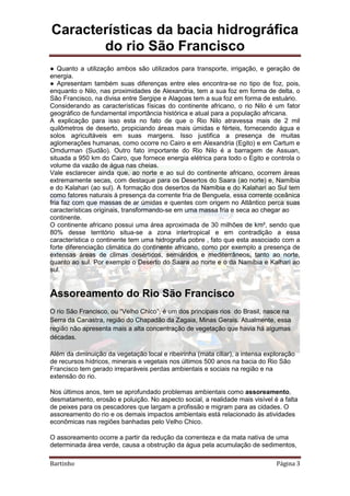 Características da bacia hidrográfica
do rio São Francisco
Bartinho Página 3
● Quanto a utilização ambos são utilizados para transporte, irrigação, e geração de
energia.
● Apresentam também suas diferenças entre eles encontra-se no tipo de foz, pois,
enquanto o Nilo, nas proximidades de Alexandria, tem a sua foz em forma de delta, o
São Francisco, na divisa entre Sergipe e Alagoas tem a sua foz em forma de estuário.
Considerando as características físicas do continente africano, o rio Nilo é um fator
geográfico de fundamental importância histórica e atual para a população africana.
A explicação para isso esta no fato de que o Rio Nilo atravessa mais de 2 mil
quilômetros de deserto, propiciando áreas mais úmidas e férteis, fornecendo água e
solos agricultáveis em suas margens. Isso justifica a presença de muitas
aglomerações humanas, como ocorre no Cairo e em Alexandria (Egito) e em Cartum e
Omdurman (Sudão). Outro fato importante do Rio Nilo é a barragem de Assuan,
situada a 950 km do Cairo, que fornece energia elétrica para todo o Egito e controla o
volume da vazão de água nas cheias.
Vale esclarecer ainda que, ao norte e ao sul do continente africano, ocorrem áreas
extremamente secas, com destaque para os Desertos do Saara (ao norte) e, Namíbia
e do Kalahari (ao sul). A formação dos desertos da Namíbia e do Kalahari ao Sul tem
como fatores naturais à presença da corrente fria de Benguela, essa corrente oceânica
fria faz com que massas de ar úmidas e quentes com origem no Atlântico perca suas
características originais, transformando-se em uma massa fria e seca ao chegar ao
continente.
O continente africano possui uma área aproximada de 30 milhões de km², sendo que
80% desse território situa-se a zona intertropical e em contradição a essa
característica o continente tem uma hidrografia pobre , fato que esta associado com a
forte diferenciação climática do continente africano, como por exemplo a presença de
extensas áreas de climas desérticos, semiáridos e mediterrâneos, tanto ao norte,
quanto ao sul. Por exemplo o Deserto do Saara ao norte e o da Namíbia e Kalhari ao
sul.
Assoreamento do Rio São Francisco
O rio São Francisco, ou “Velho Chico”, é um dos principais rios do Brasil, nasce na
Serra da Canastra, região do Chapadão da Zagaia, Minas Gerais. Atualmente, essa
região não apresenta mais a alta concentração de vegetação que havia há algumas
décadas.
Além da diminuição da vegetação local e ribeirinha (mata ciliar), a intensa exploração
de recursos hídricos, minerais e vegetais nos últimos 500 anos na bacia do Rio São
Francisco tem gerado irreparáveis perdas ambientais e sociais na região e na
extensão do rio.
Nos últimos anos, tem se aprofundado problemas ambientais como assoreamento,
desmatamento, erosão e poluição. No aspecto social, a realidade mais visível é a falta
de peixes para os pescadores que largam a profissão e migram para as cidades. O
assoreamento do rio e os demais impactos ambientais está relacionado às atividades
econômicas nas regiões banhadas pelo Velho Chico.
O assoreamento ocorre a partir da redução da correnteza e da mata nativa de uma
determinada área verde, causa a obstrução da água pela acumulação de sedimentos,
 