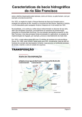 Características da bacia hidrográfica
do rio São Francisco
Bartinho Página 4
areia e detritos dispensados pela natureza, como um tronco, ou pelo homem, com por
exemplo uma lata de alumínio.
Em 1972, na região foi criado o Parque Nacional da Serra da Canastra para a
proteção da nascente do Rio, situada no município de São Roque. Segundo a história,
o rio foi descoberto pelo navegador Américo Vespúcio em 4 de outubro de 1591.
Na atualidade, o rio continua a sofrer abuso indiscriminado no decorrer de seu leito,
além das atividades industriais, principalmente as indústrias de transformação
presentes na Grande Belo Horizonte, há uma pressão demográfica presente no Alto
São Francisco. Uma das principais fontes de poluição é a agricultura, os projetos de
implementação de irrigação, por exemplo, provoca o desmatamento da mata ciliar.
Em 1970, a mata nativa cobria 85% dos 12 milhões de hectares do norte de Minas
Gerais. Em 1990, esse número havia caído para 35%. Anualmente, mais de 400 mil
hectares de cerrado são desmatados na bacia, o que provoca um profundo processo
de erosão, inserido o solo em estado de voçoroca.
TRANSPOSIÇÃO
 