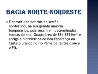 É constituída por rios do sertão
 nordestino, na sua grande maioria
 temporários, pois secam em determinadas
 épocas do ano. Ocupa área de 884.835 Km² e
 abriga a hidrelétrica de Boa Esperança ou
 Castelo Branco no rio Parnaíba (entre o MA e
 o PI).
 