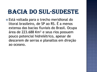  Estávoltada para o trecho meridional do
 litoral brasileiro, de SP ao RS. É a menos
 extensa das bacias fluviais do Brasil. Ocupa
 área de 223.688 Km² e seus rios possuem
 pouco potencial hidrelétrico, apesar de
 descerem de serras e planaltos em direção
 ao oceano.
 