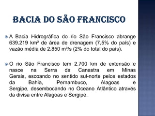   A Bacia Hidrográfica do rio São Francisco abrange
    639.219 km² de área de drenagem (7,5% do país) e
    vazão média de 2.850 m³/s (2% do total do país).

   O rio São Francisco tem 2.700 km de extensão e
    nasce     na    Serra   da    Canastra    em   Minas
    Gerais, escoando no sentido sul-norte pelos estados
    da       Bahia,      Pernambuco,       Alagoas     e
    Sergipe, desembocando no Oceano Atlântico através
    da divisa entre Alagoas e Sergipe.
 