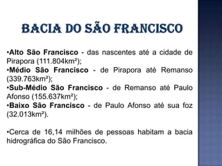 •Alto São Francisco - das nascentes até a cidade de
Pirapora (111.804km²);
•Médio São Francisco - de Pirapora até Remanso
(339.763km²);
•Sub-Médio São Francisco - de Remanso até Paulo
Afonso (155.637km²);
•Baixo São Francisco - de Paulo Afonso até sua foz
(32.013km²).

•Cerca de 16,14 milhões de pessoas habitam a bacia
hidrográfica do São Francisco.
 