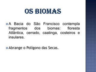 A  Bacia do São Francisco contempla
 fragmentos      dos   biomas:     floresta
 Atlântica, cerrado, caatinga, costeiros e
 insulares.

 Abrange   o Polígono das Secas.
 