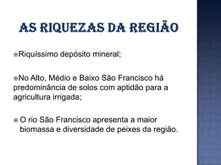 Riquíssimo   depósito mineral;

No  Alto, Médio e Baixo São Francisco há
predominância de solos com aptidão para a
agricultura irrigada;

O rio São Francisco apresenta a maior
 biomassa e diversidade de peixes da região.
 