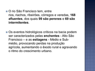   O rio São Francisco tem, entre
    rios, riachos, ribeirões, córregos e veredas, 168
    afluentes, dos quais 99 são perenes e 69 são
    intermitentes.

   Os eventos hidrológicos críticos na bacia podem
    ser caracterizados pelas enchentes - Alto São
    Francisco – e as estiagens - Médio e Sub-
    médio, provocando perdas na produção
    agrícola, aumentando o êxodo rural e agravando
    o ritmo do crescimento urbano.
 