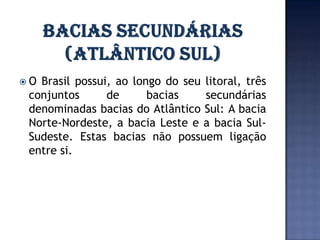 O Brasil possui, ao longo do seu litoral, três
 conjuntos      de      bacias    secundárias
 denominadas bacias do Atlântico Sul: A bacia
 Norte-Nordeste, a bacia Leste e a bacia Sul-
 Sudeste. Estas bacias não possuem ligação
 entre si.
 