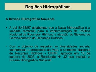 Regiões Hidrográficas
A Divisão Hidrográfica Nacional.
• A Lei 9.433/97 estabelece que a bacia hidrográfica é a
unidade territorial para a implementação da Política
Nacional de Recursos Hídricos e atuação do Sistema de
Gerenciamento de Recursos Hídricos.
• Com o objetivo de respeitar as diversidades sociais,
econômicas e ambientais do País, o Conselho Nacional
de Recursos Hídricos - CNRH, aprovou em 15 de
outubro de 2003, a Resolução No
. 32 que instituiu a
Divisão Hidrográfica Nacional.
 