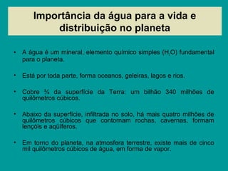 Importância da água para a vida e
distribuição no planeta
• A água é um mineral, elemento químico simples (H2O) fundamental
para o planeta.
• Está por toda parte, forma oceanos, geleiras, lagos e rios.
• Cobre ¾ da superfície da Terra: um bilhão 340 milhões de
quilômetros cúbicos.
• Abaixo da superfície, infiltrada no solo, há mais quatro milhões de
quilômetros cúbicos que contornam rochas, cavernas, formam
lençóis e aqüíferos.
• Em torno do planeta, na atmosfera terrestre, existe mais de cinco
mil quilômetros cúbicos de água, em forma de vapor.
 