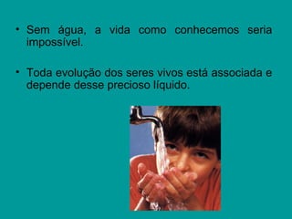 • Sem água, a vida como conhecemos seria
impossível.
• Toda evolução dos seres vivos está associada e
depende desse precioso líquido.
 