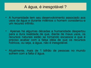 A água, é inesgotável ?
• A humanidade tem seu desenvolvimento associado aos
usos da água e durante milênios o homem considerou-a
um recurso infinito.
• Apenas há algumas décadas a humanidade despertou
para a dura realidade de que, diante de maus usos, os
recursos naturais estão se tornando escassos e que é
preciso acabar com a falsa idéia de que os recursos
hídricos, ou seja, a água, não é inesgotável.
• Atualmente, mais de 1 bilhão de pessoas no mundo
sofrem com a falta d´água.
 