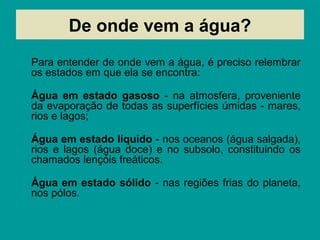 De onde vem a água?
Para entender de onde vem a água, é preciso relembrar
os estados em que ela se encontra:
Água em estado gasoso - na atmosfera, proveniente
da evaporação de todas as superfícies úmidas - mares,
rios e lagos;
Água em estado líquido - nos oceanos (água salgada),
rios e lagos (água doce) e no subsolo, constituindo os
chamados lençóis freáticos.
Água em estado sólido - nas regiões frias do planeta,
nos pólos.
 