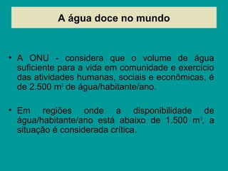 A água doce no mundo
• A ONU - considera que o volume de água
suficiente para a vida em comunidade e exercício
das atividades humanas, sociais e econômicas, é
de 2.500 m3
de água/habitante/ano.
• Em regiões onde a disponibilidade de
água/habitante/ano está abaixo de 1.500 m3
, a
situação é considerada crítica.
 