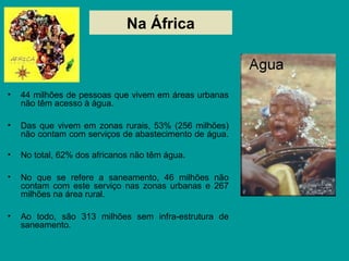 Na África
• 44 milhões de pessoas que vivem em áreas urbanas
não têm acesso à água.
• Das que vivem em zonas rurais, 53% (256 milhões)
não contam com serviços de abastecimento de água.
• No total, 62% dos africanos não têm água.
• No que se refere a saneamento, 46 milhões não
contam com este serviço nas zonas urbanas e 267
milhões na área rural.
• Ao todo, são 313 milhões sem infra-estrutura de
saneamento.
 