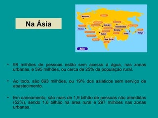 Na Ásia
• 98 milhões de pessoas estão sem acesso à água, nas zonas
urbanas, e 595 milhões, ou cerca de 25% da população rural.
• Ao todo, são 693 milhões, ou 19% dos asiáticos sem serviço de
abastecimento.
• Em saneamento, são mais de 1,9 bilhão de pessoas não atendidas
(52%), sendo 1,6 bilhão na área rural e 297 milhões nas zonas
urbanas.
 