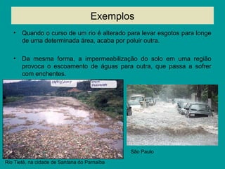 Exemplos
• Quando o curso de um rio é alterado para levar esgotos para longe
de uma determinada área, acaba por poluir outra.
• Da mesma forma, a impermeabilização do solo em uma região
provoca o escoamento de águas para outra, que passa a sofrer
com enchentes.
Rio Tietê, na cidade de Santana do Parnaíba
São Paulo
 