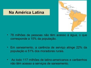 Na América Latina
• 78 milhões de pessoas não têm acesso à água, o que
corresponde a 15% da população.
• Em saneamento, a carência de serviço atinge 22% da
população e 51% dos moradores rurais.
• Ao todo 117 milhões de latino-americanos e caribenhos
não têm acesso a serviços de saneamento.
 