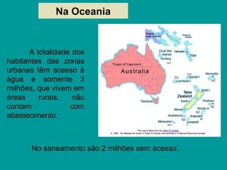 Na Oceania
No saneamento são 2 milhões sem acesso.
A totalidade dos
habitantes das zonas
urbanas têm acesso à
água e somente 3
milhões, que vivem em
áreas rurais, não
contam com
abastecimento.
 