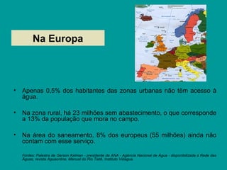 Na Europa
• Apenas 0,5% dos habitantes das zonas urbanas não têm acesso à
água.
• Na zona rural, há 23 milhões sem abastecimento, o que corresponde
a 13% da população que mora no campo.
• Na área do saneamento, 8% dos europeus (55 milhões) ainda não
contam com esse serviço.
Fontes: Palestra de Gerson Kelman - presidente da ANA - Agência Nacional de Água - disponibilizada à Rede das
Águas, revista Aguaonline, Manual do Rio Tietê, Instituto Vidagua.
 