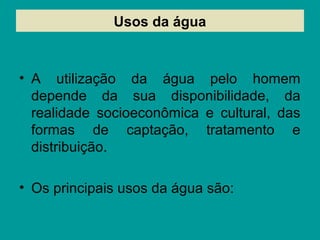 Usos da água
• A utilização da água pelo homem
depende da sua disponibilidade, da
realidade socioeconômica e cultural, das
formas de captação, tratamento e
distribuição.
• Os principais usos da água são:
 