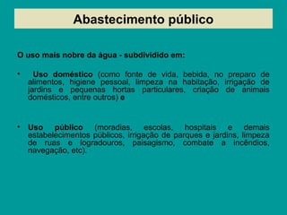 Abastecimento público
O uso mais nobre da água - subdividido em:
• Uso doméstico (como fonte de vida, bebida, no preparo de
alimentos, higiene pessoal, limpeza na habitação, irrigação de
jardins e pequenas hortas particulares, criação de animais
domésticos, entre outros) e
• Uso público (moradias, escolas, hospitais e demais
estabelecimentos públicos, irrigação de parques e jardins, limpeza
de ruas e logradouros, paisagismo, combate a incêndios,
navegação, etc).
 