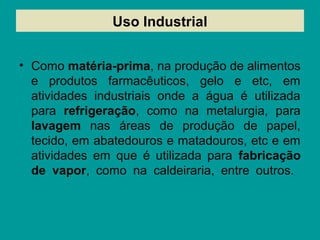 Uso Industrial
• Como matéria-prima, na produção de alimentos
e produtos farmacêuticos, gelo e etc, em
atividades industriais onde a água é utilizada
para refrigeração, como na metalurgia, para
lavagem nas áreas de produção de papel,
tecido, em abatedouros e matadouros, etc e em
atividades em que é utilizada para fabricação
de vapor, como na caldeiraria, entre outros.
 
