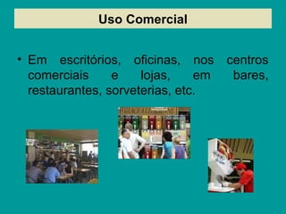 Uso Comercial
• Em escritórios, oficinas, nos centros
comerciais e lojas, em bares,
restaurantes, sorveterias, etc.
 