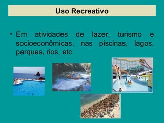 Uso Recreativo
• Em atividades de lazer, turismo e
socioeconômicas, nas piscinas, lagos,
parques, rios, etc.
 