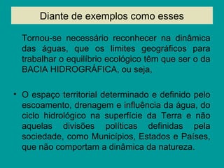 Diante de exemplos como esses
Tornou-se necessário reconhecer na dinâmica
das águas, que os limites geográficos para
trabalhar o equilíbrio ecológico têm que ser o da
BACIA HIDROGRÁFICA, ou seja,
• O espaço territorial determinado e definido pelo
escoamento, drenagem e influência da água, do
ciclo hidrológico na superfície da Terra e não
aquelas divisões políticas definidas pela
sociedade, como Municípios, Estados e Países,
que não comportam a dinâmica da natureza.
 