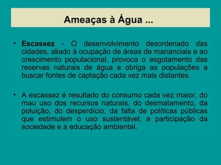 Ameaças à Água ...
• Escassez - O desenvolvimento desordenado das
cidades, aliado à ocupação de áreas de mananciais e ao
crescimento populacional, provoca o esgotamento das
reservas naturais de água e obriga as populações a
buscar fontes de captação cada vez mais distantes.
• A escassez é resultado do consumo cada vez maior, do
mau uso dos recursos naturais, do desmatamento, da
poluição, do desperdício, da falta de políticas públicas
que estimulem o uso sustentável, a participação da
sociedade e a educação ambiental.
 