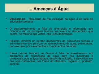 ...
• Desperdício - Resultado da má utilização da água e da falta de
educação sanitária.
• O desconhecimento, a falta de orientação e informação aos
cidadãos são os principais fatores que levam ao desperdício, que
ocorre, na maioria das vezes, nos usos domésticos.
• Existem também as perdas decorrentes da deficiência técnica e
administrativa dos serviços de abastecimento de água, provocadas,
por exemplo, por vazamentos e rompimentos de redes.
• Essas perdas também se devam à falta de investimentos em
programas de reutilização da água para fins industriais e
comerciais, pois a água tratada, depois de utilizada, é devolvida aos
rios sem tratamento, em forma de efluentes, esgotos e, portanto,
poluída.
... Ameaças à Água
 