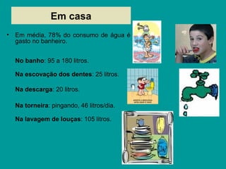 Em casa
• Em média, 78% do consumo de água é
gasto no banheiro.
No banho: 95 a 180 litros.
Na escovação dos dentes: 25 litros.
Na descarga: 20 litros.
Na torneira: pingando, 46 litros/dia.
Na lavagem de louças: 105 litros.
 