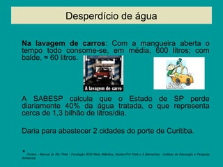 Desperdício de água
Na lavagem de carros: Com a mangueira aberta o
tempo todo consome-se, em média, 600 litros; com
balde, ≈ 60 litros.
A SABESP calcula que o Estado de SP perde
diariamente 40% da água tratada, o que representa
cerca de 1,3 bilhão de litros/dia.
Daria para abastecer 2 cidades do porte de Curitiba.
* Fontes - Manual do Rio Tietê - Fundação SOS Mata Atlântica, Núcleo-Pró-Tietê e 5 Elementos - Instituto de Educação e Pesquisa
Ambiental.
 