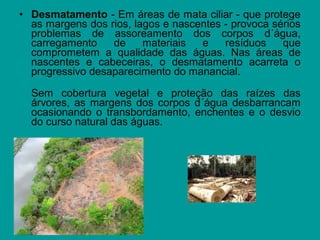 • Desmatamento - Em áreas de mata ciliar - que protege
as margens dos rios, lagos e nascentes - provoca sérios
problemas de assoreamento dos corpos d´água,
carregamento de materiais e resíduos que
comprometem a qualidade das águas. Nas áreas de
nascentes e cabeceiras, o desmatamento acarreta o
progressivo desaparecimento do manancial.
Sem cobertura vegetal e proteção das raízes das
árvores, as margens dos corpos d´água desbarrancam
ocasionando o transbordamento, enchentes e o desvio
do curso natural das águas.
 